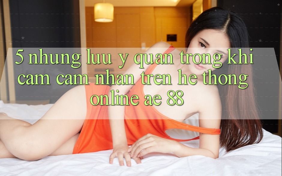 5. Những Lưu Ý Quan Trọng Khi Cảm cảm nhận Trên Hệ thống Online AE 88