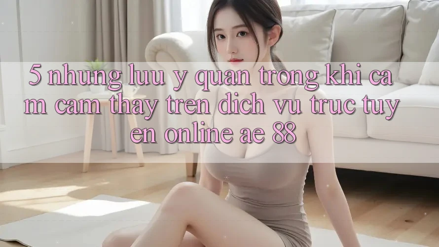 5. Những Lưu Ý Quan Trọng Khi Cảm cảm thấy Trên Dịch vụ trực tuyến Online AE 88 5. Những Lưu Ý Quan Trọng Khi Cảm cảm thấy Trên Dịch vụ trực tuyến Online AE 88