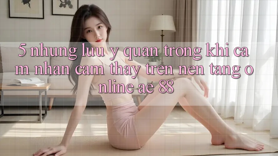 5. Những Lưu Ý Quan Trọng Khi Cảm nhận cảm thấy Trên Nền Tảng Online AE 88 5. Những Lưu Ý Quan Trọng Khi Cảm nhận cảm thấy Trên Nền Tảng Online AE 88
