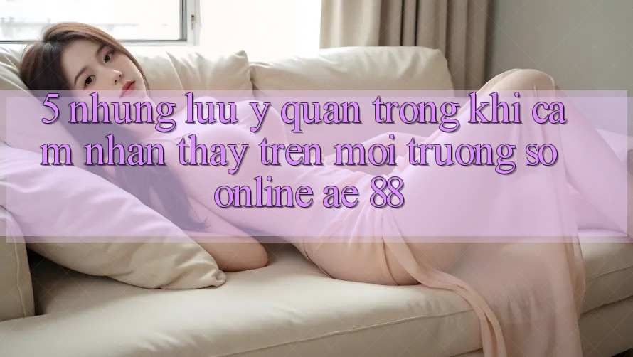 5. Những Lưu Ý Quan Trọng Khi Cảm nhận thấy Trên Môi trường số Online AE 88 5. Những Lưu Ý Quan Trọng Khi Cảm nhận thấy Trên Môi trường số Online AE 88