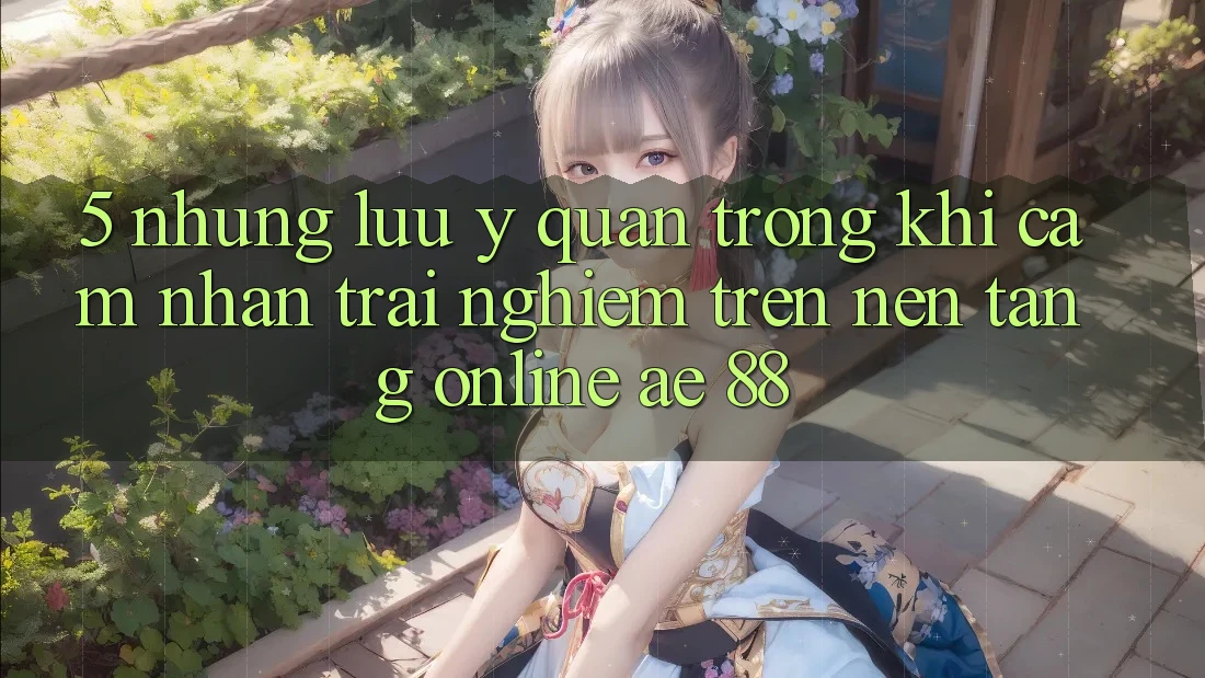 5. Những Lưu Ý Quan Trọng Khi Cảm nhận trải nghiệm Trên Nền Tảng Online AE 88 5. Những Lưu Ý Quan Trọng Khi Cảm nhận trải nghiệm Trên Nền Tảng Online AE 88