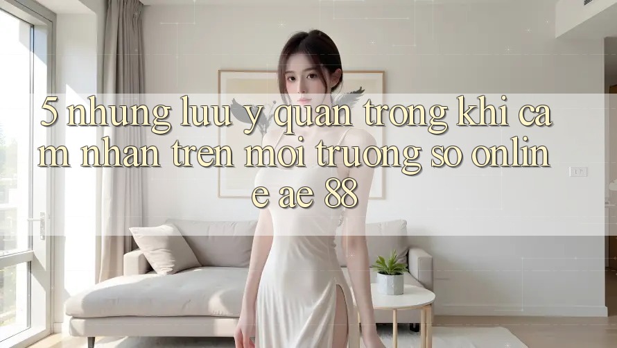 5. Những Lưu Ý Quan Trọng Khi Cảm nhận Trên Môi trường số Online AE 88 5. Những Lưu Ý Quan Trọng Khi Cảm nhận Trên Môi trường số Online AE 88