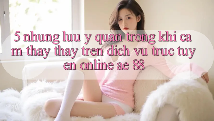5. Những Lưu Ý Quan Trọng Khi Cảm thấy thấy Trên Dịch vụ trực tuyến Online AE 88 5. Những Lưu Ý Quan Trọng Khi Cảm thấy thấy Trên Dịch vụ trực tuyến Online AE 88