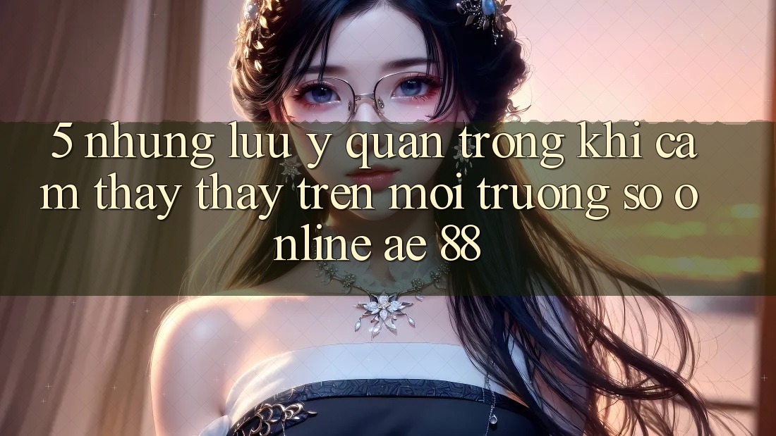 5. Những Lưu Ý Quan Trọng Khi Cảm thấy thấy Trên Môi trường số Online AE 88 5. Những Lưu Ý Quan Trọng Khi Cảm thấy thấy Trên Môi trường số Online AE 88
