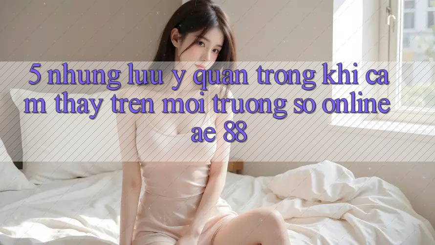 5. Những Lưu Ý Quan Trọng Khi Cảm thấy Trên Môi trường số Online AE 88 5. Những Lưu Ý Quan Trọng Khi Cảm thấy Trên Môi trường số Online AE 88