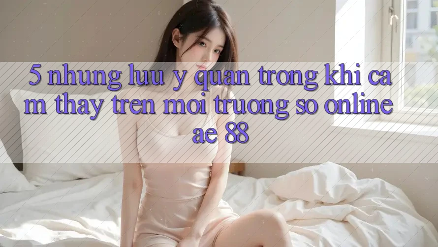 5. Những Lưu Ý Quan Trọng Khi Cảm thấy Trên Môi trường số Online AE 88 5. Những Lưu Ý Quan Trọng Khi Cảm thấy Trên Môi trường số Online AE 88