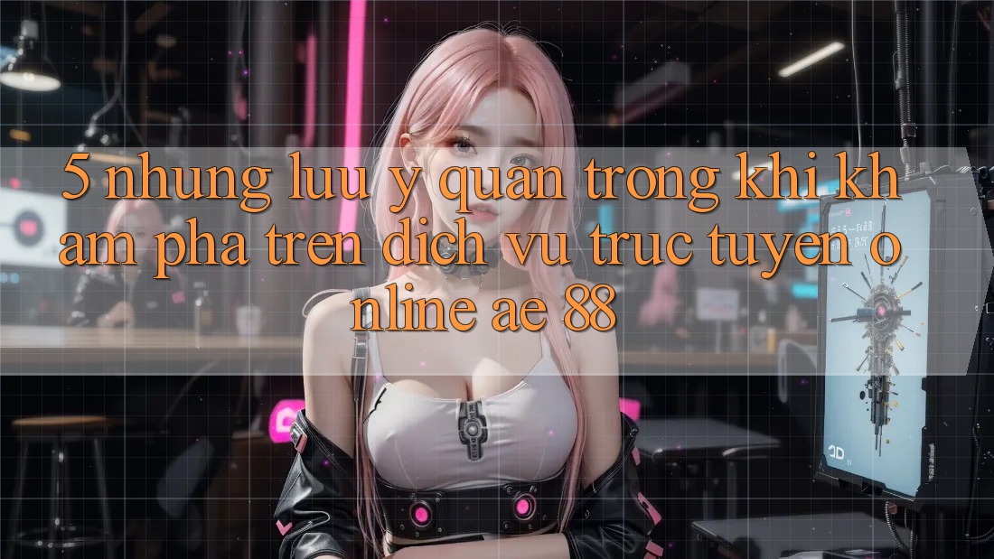 5. Những Lưu Ý Quan Trọng Khi Khám phá Trên Dịch vụ trực tuyến Online AE 88 5. Những Lưu Ý Quan Trọng Khi Khám phá Trên Dịch vụ trực tuyến Online AE 88