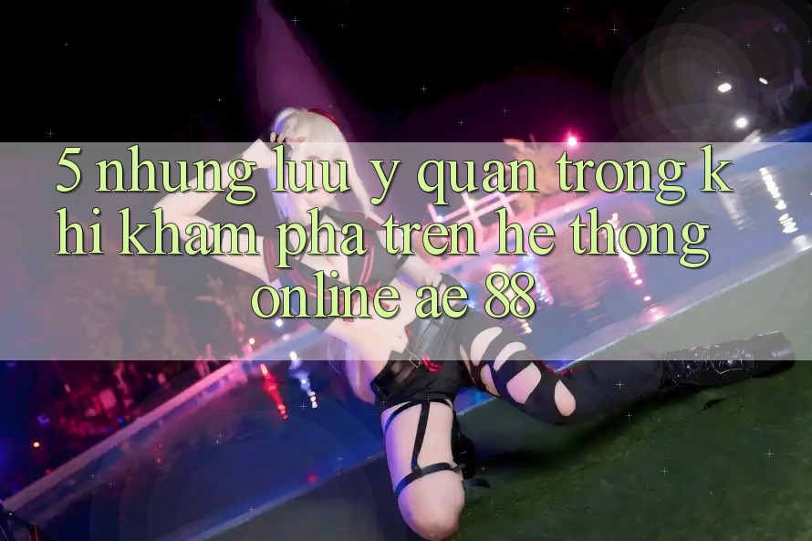 5. Những Lưu Ý Quan Trọng Khi Khám phá Trên Hệ thống Online AE 88 5. Những Lưu Ý Quan Trọng Khi Khám phá Trên Hệ thống Online AE 88