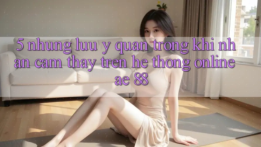 5. Những Lưu Ý Quan Trọng Khi Nhận cảm thấy Trên Hệ thống Online AE 88 5. Những Lưu Ý Quan Trọng Khi Nhận cảm thấy Trên Hệ thống Online AE 88