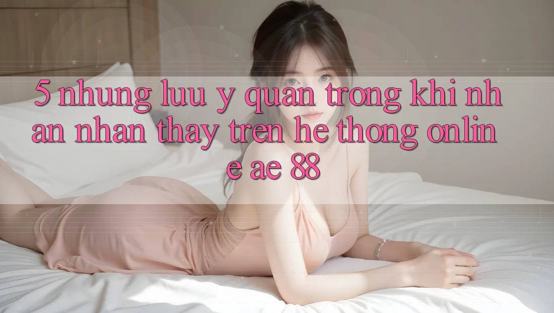 5. Những Lưu Ý Quan Trọng Khi Nhận nhận thấy Trên Hệ thống Online AE 88 5. Những Lưu Ý Quan Trọng Khi Nhận nhận thấy Trên Hệ thống Online AE 88