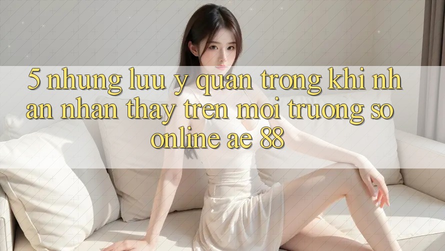 5. Những Lưu Ý Quan Trọng Khi Nhận nhận thấy Trên Môi trường số Online AE 88