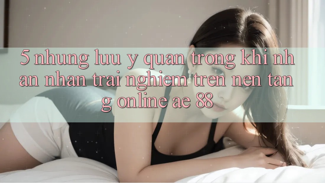 5. Những Lưu Ý Quan Trọng Khi Nhận nhận trải nghiệm Trên Nền Tảng Online AE 88