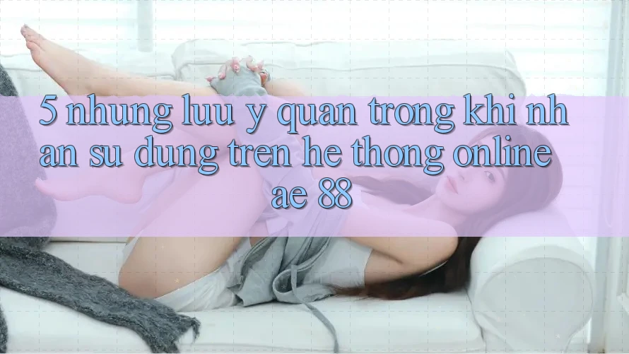 5. Những Lưu Ý Quan Trọng Khi Nhận sử dụng Trên Hệ thống Online AE 88