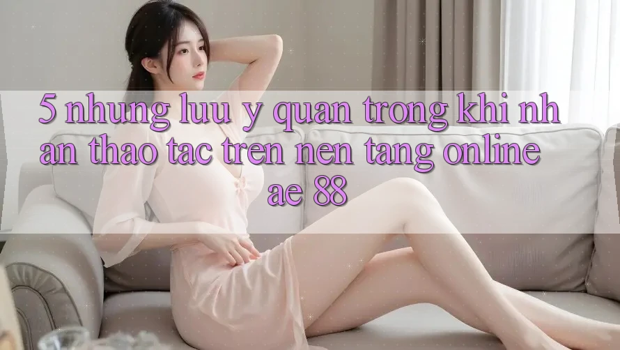 5. Những Lưu Ý Quan Trọng Khi Nhận thao tác Trên Nền Tảng Online AE 88 5. Những Lưu Ý Quan Trọng Khi Nhận thao tác Trên Nền Tảng Online AE 88