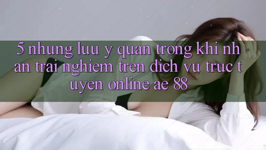5. Những Lưu Ý Quan Trọng Khi Nhận trải nghiệm Trên Dịch vụ trực tuyến Online AE 88 5. Những Lưu Ý Quan Trọng Khi Nhận trải nghiệm Trên Dịch vụ trực tuyến Online AE 88