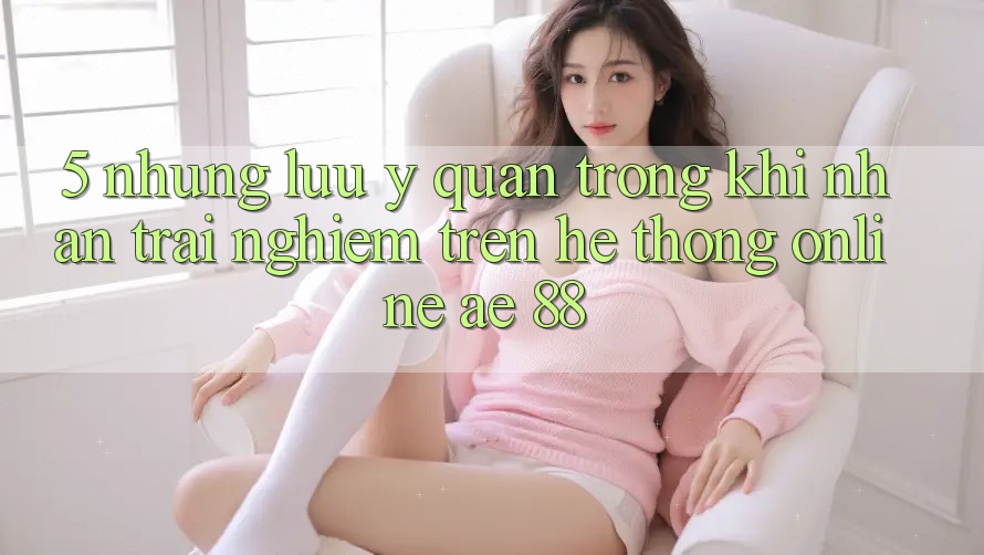 5. Những Lưu Ý Quan Trọng Khi Nhận trải nghiệm Trên Hệ thống Online AE 88 5. Những Lưu Ý Quan Trọng Khi Nhận trải nghiệm Trên Hệ thống Online AE 88