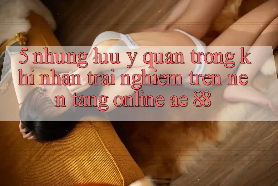 5. Những Lưu Ý Quan Trọng Khi Nhận trải nghiệm Trên Nền Tảng Online AE 88 5. Những Lưu Ý Quan Trọng Khi Nhận trải nghiệm Trên Nền Tảng Online AE 88