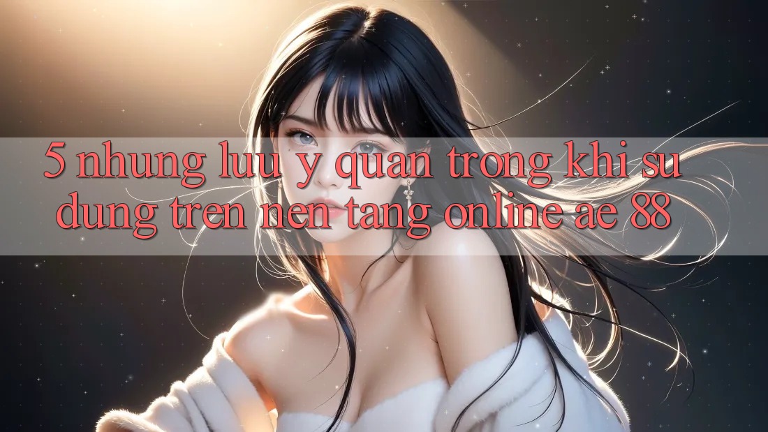 5. Những Lưu Ý Quan Trọng Khi Sử dụng Trên Nền Tảng Online AE 88 5. Những Lưu Ý Quan Trọng Khi Sử dụng Trên Nền Tảng Online AE 88