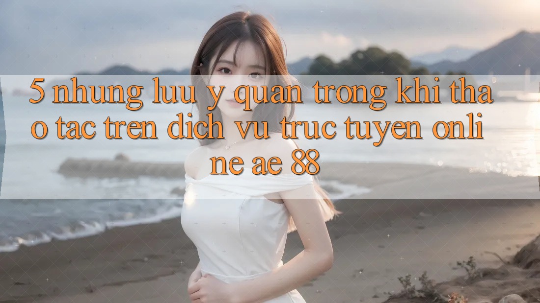 5. Những Lưu Ý Quan Trọng Khi Thao tác Trên Dịch vụ trực tuyến Online AE 88 5. Những Lưu Ý Quan Trọng Khi Thao tác Trên Dịch vụ trực tuyến Online AE 88