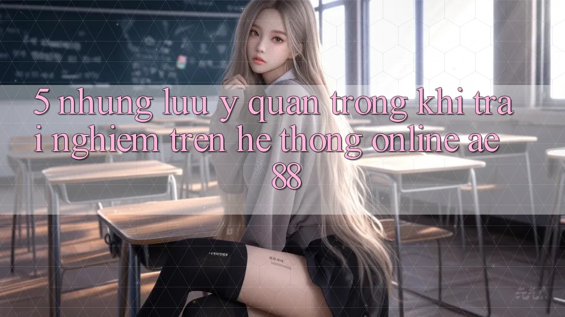 5. Những Lưu Ý Quan Trọng Khi Trải nghiệm Trên Hệ thống Online AE 88 5. Những Lưu Ý Quan Trọng Khi Trải nghiệm Trên Hệ thống Online AE 88