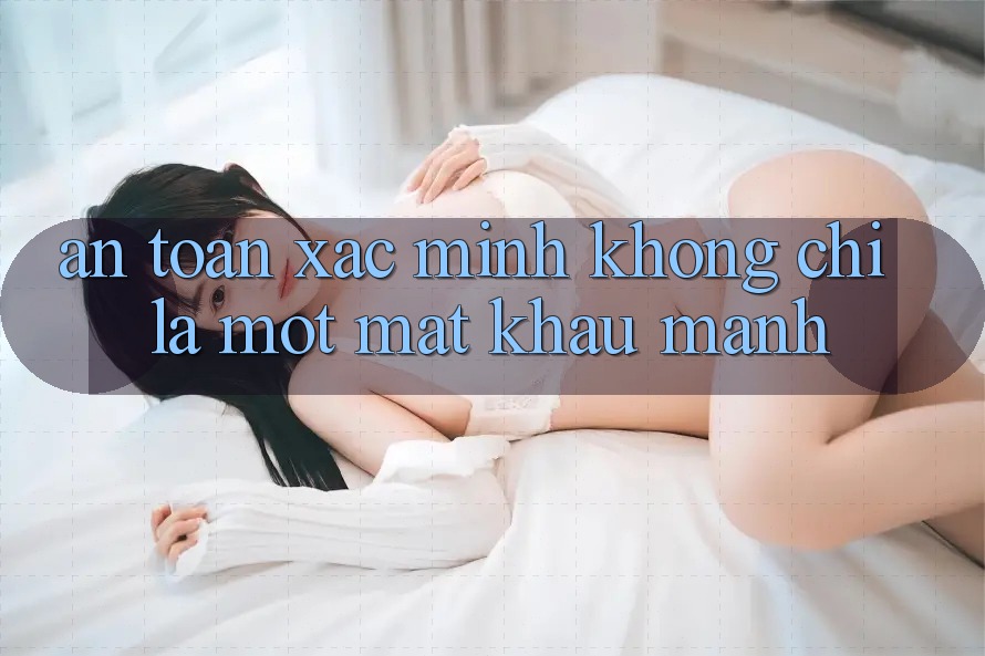 “An Toàn Xác Minh” Không Chỉ Là Một Mật Khẩu Mạnh “An Toàn Xác Minh” Không Chỉ Là Một Mật Khẩu Mạnh