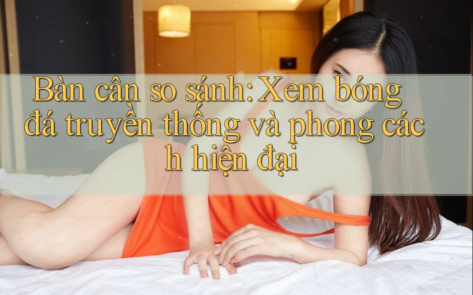 Bàn cân so sánh: Xem bóng đá truyền thống và phong cách hiện đại Bàn cân so sánh: Xem bóng đá truyền thống và phong cách hiện đại