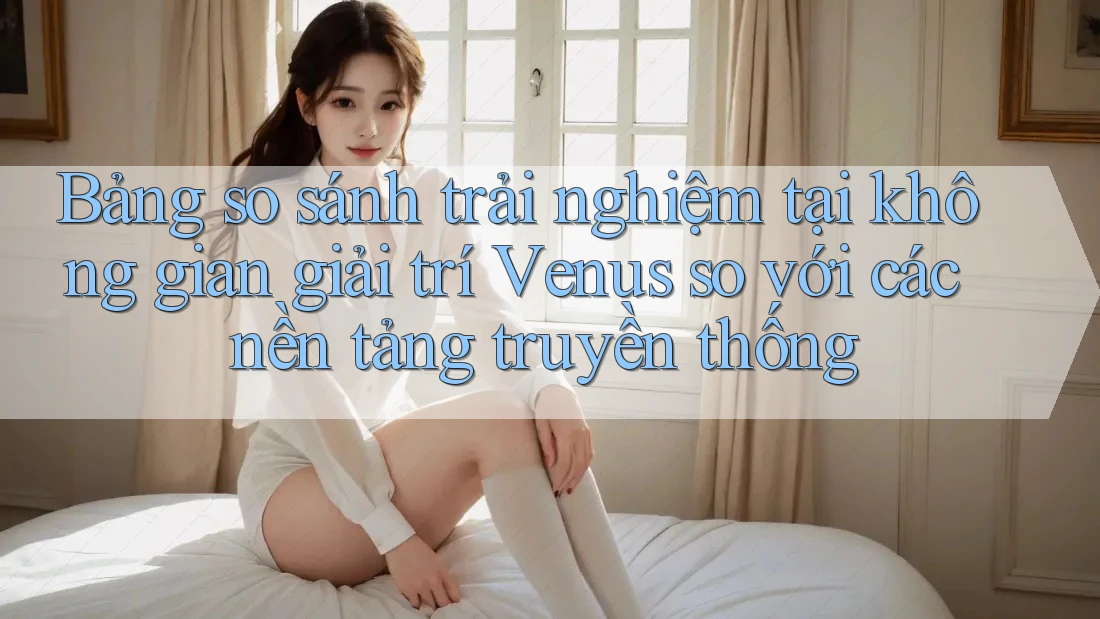 Bảng so sánh trải nghiệm tại không gian giải trí Venus so với các nền tảng truyền thống