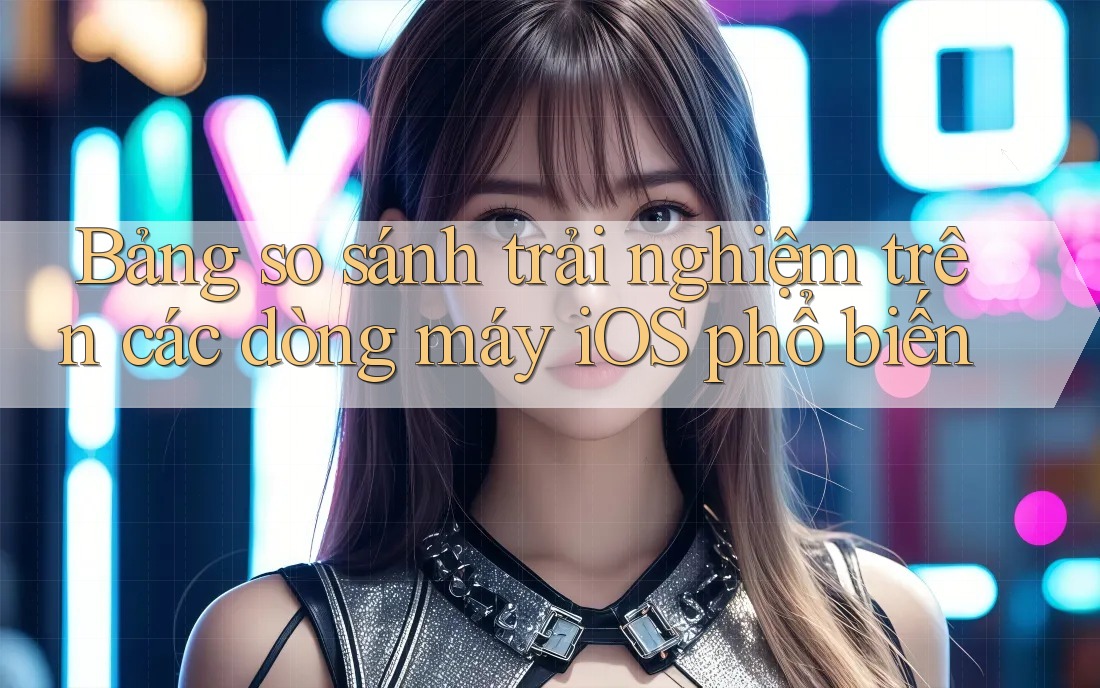 Bảng so sánh trải nghiệm trên các dòng máy iOS phổ biến