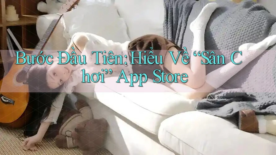 Bước Đầu Tiên: Hiểu Về “Sân Chơi” App Store Bước Đầu Tiên: Hiểu Về “Sân Chơi” App Store