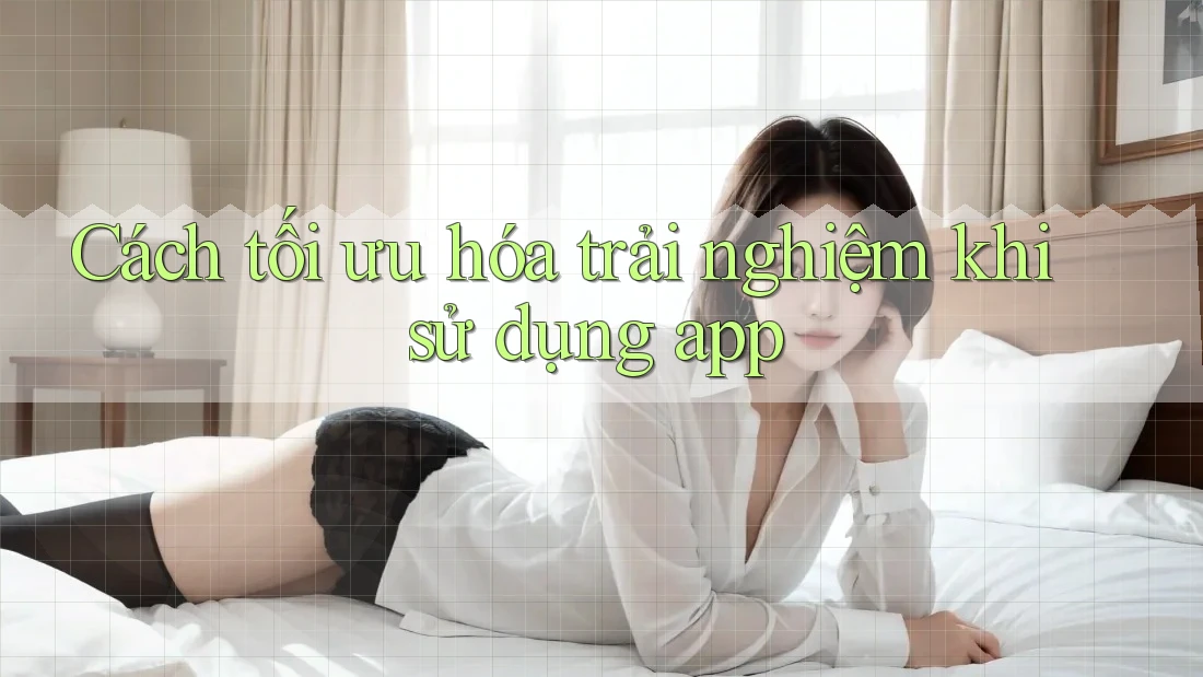 Cách tối ưu hóa trải nghiệm khi sử dụng app Cách tối ưu hóa trải nghiệm khi sử dụng app