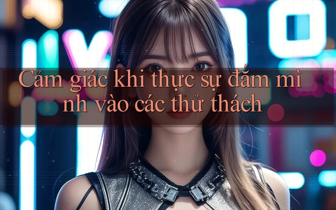 Cảm giác khi thực sự đắm mình vào các thử thách