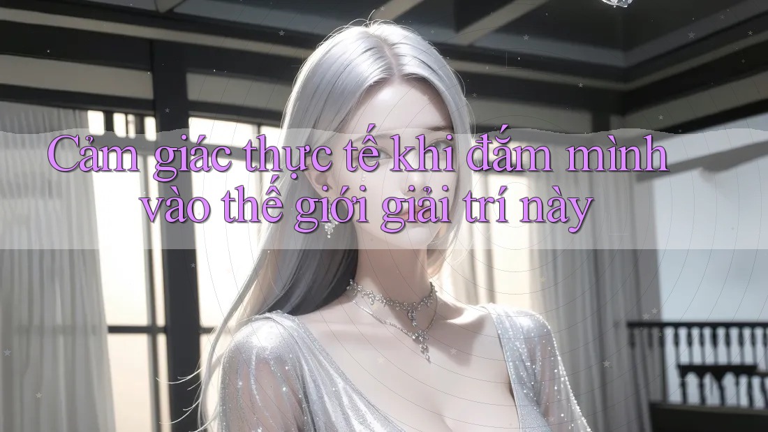 Cảm giác thực tế khi đắm mình vào thế giới giải trí này Cảm giác thực tế khi đắm mình vào thế giới giải trí này