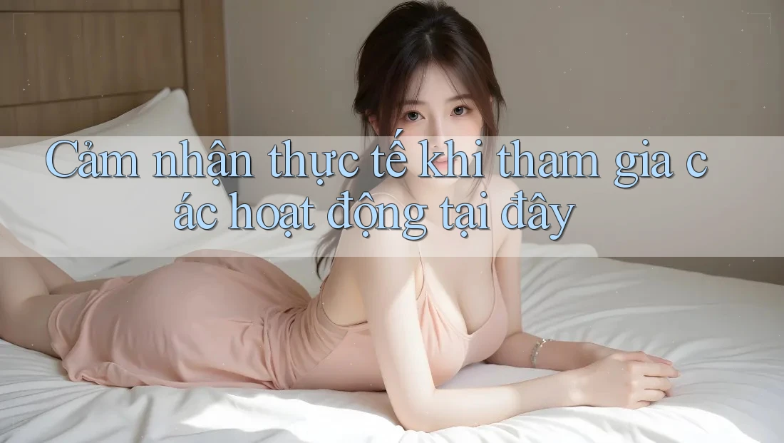 Cảm nhận thực tế khi tham gia các hoạt động tại đây Cảm nhận thực tế khi tham gia các hoạt động tại đây