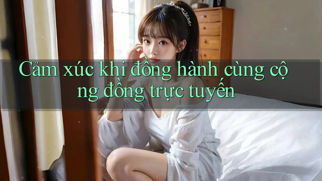 Cảm xúc khi đồng hành cùng cộng đồng trực tuyến