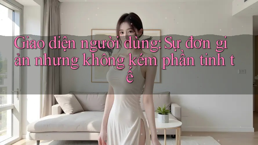 Giao diện người dùng: Sự đơn giản nhưng không kém phần tinh tế Giao diện người dùng: Sự đơn giản nhưng không kém phần tinh tế