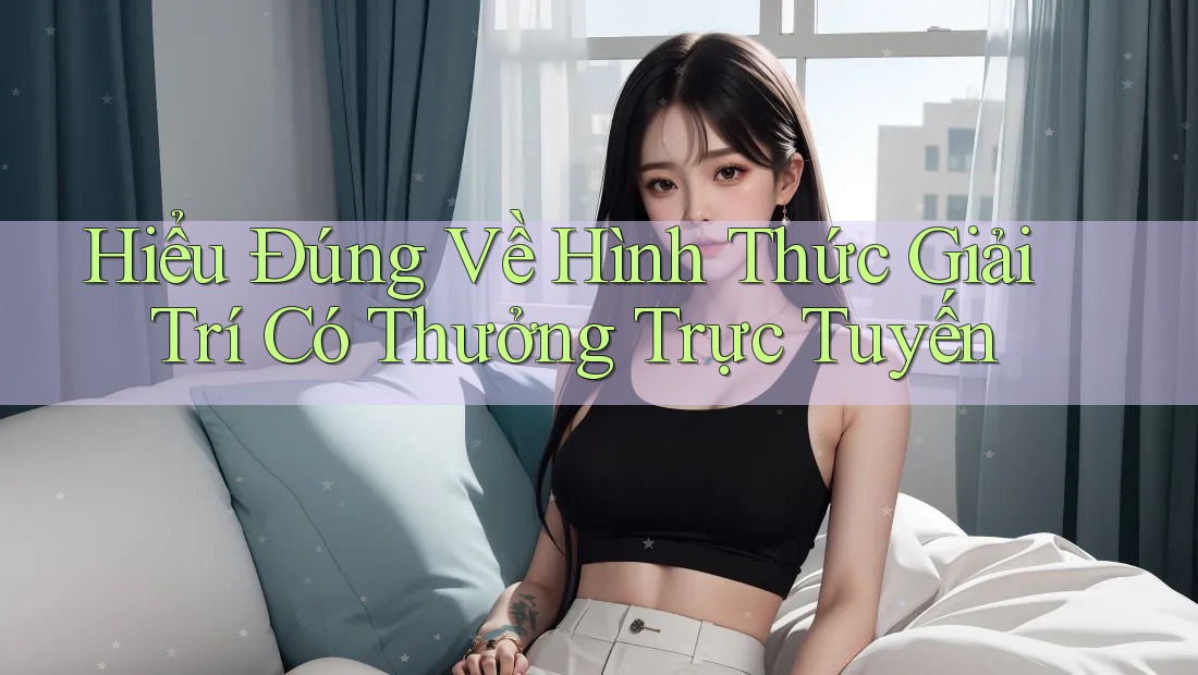 Hiểu Đúng Về Hình Thức Giải Trí Có Thưởng Trực Tuyến