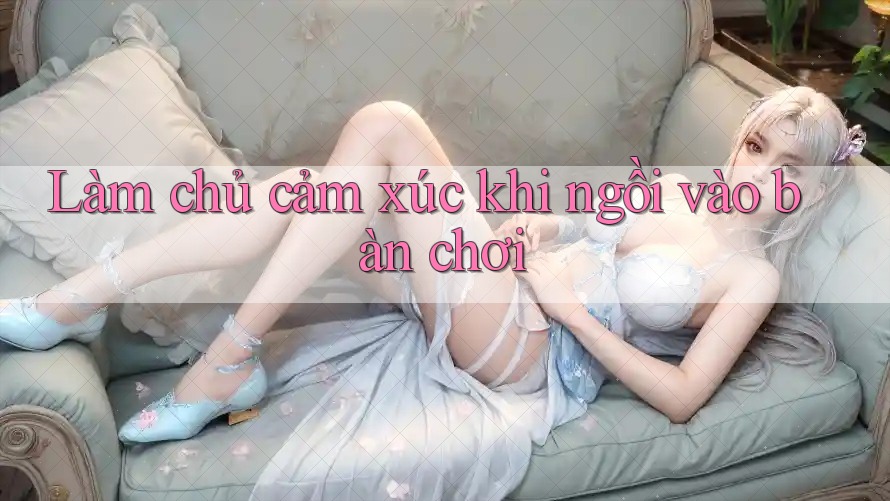 Làm chủ cảm xúc khi ngồi vào bàn chơi