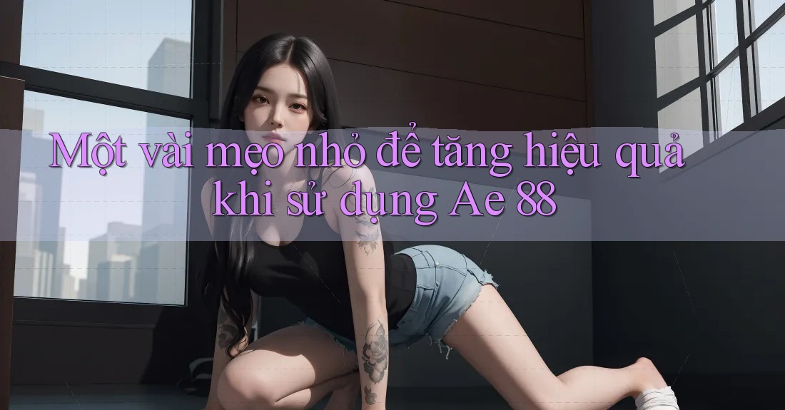 Một vài mẹo nhỏ để tăng hiệu quả khi sử dụng Ae 88