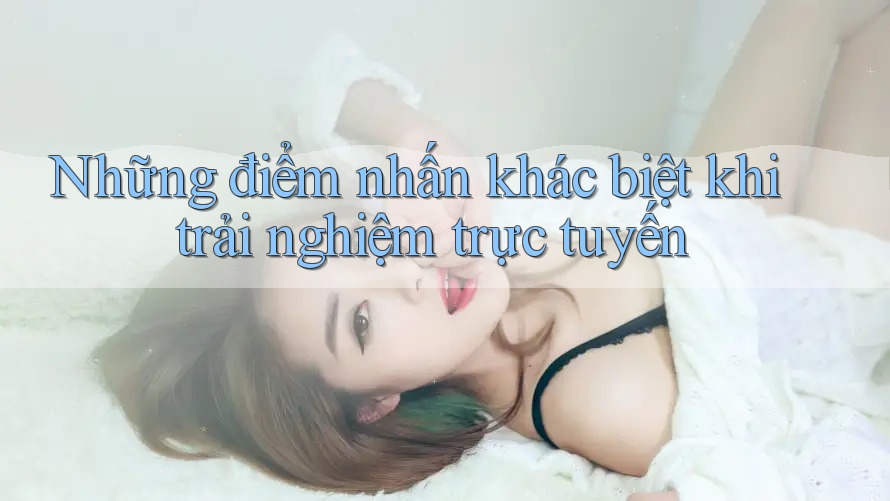 Những điểm nhấn khác biệt khi trải nghiệm trực tuyến Những điểm nhấn khác biệt khi trải nghiệm trực tuyến