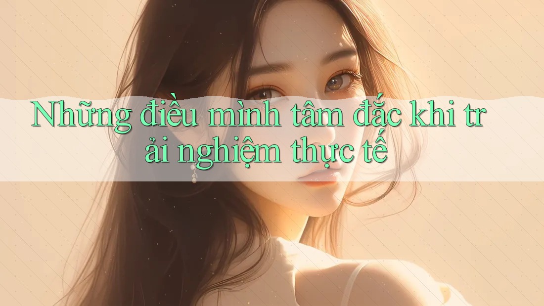 Những điều mình tâm đắc khi trải nghiệm thực tế Những điều mình tâm đắc khi trải nghiệm thực tế