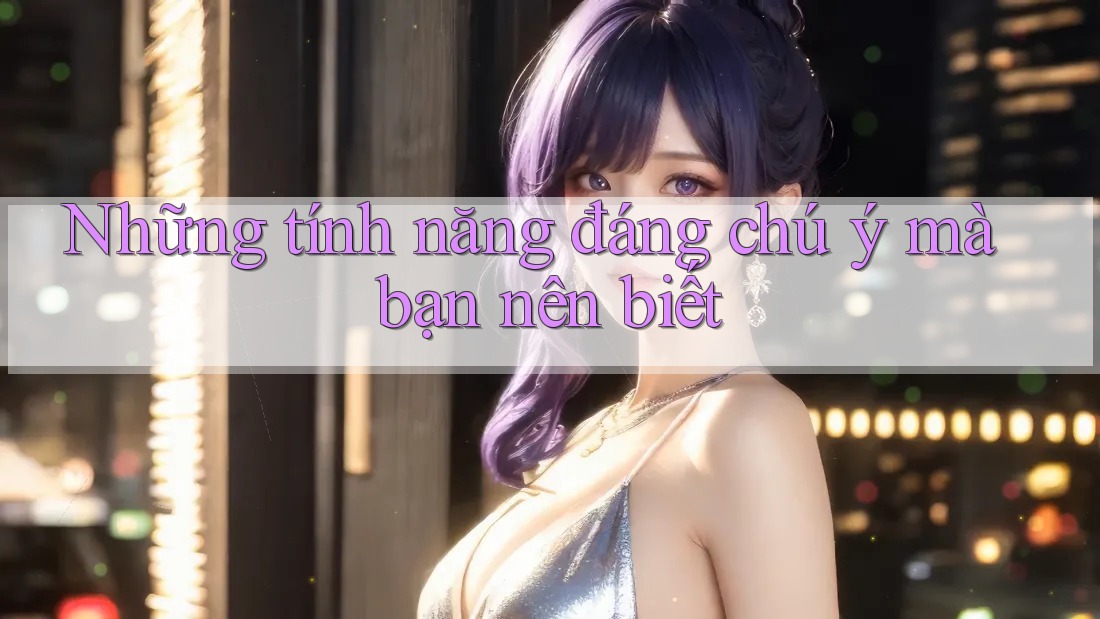 Những tính năng đáng chú ý mà bạn nên biết Những tính năng đáng chú ý mà bạn nên biết