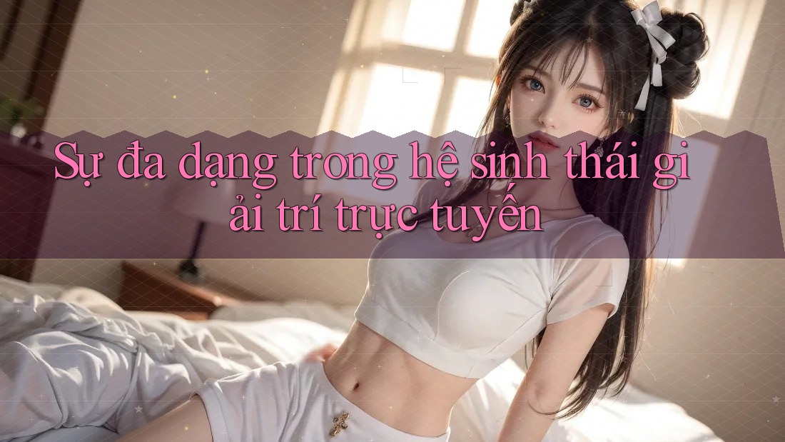 Sự đa dạng trong hệ sinh thái giải trí trực tuyến