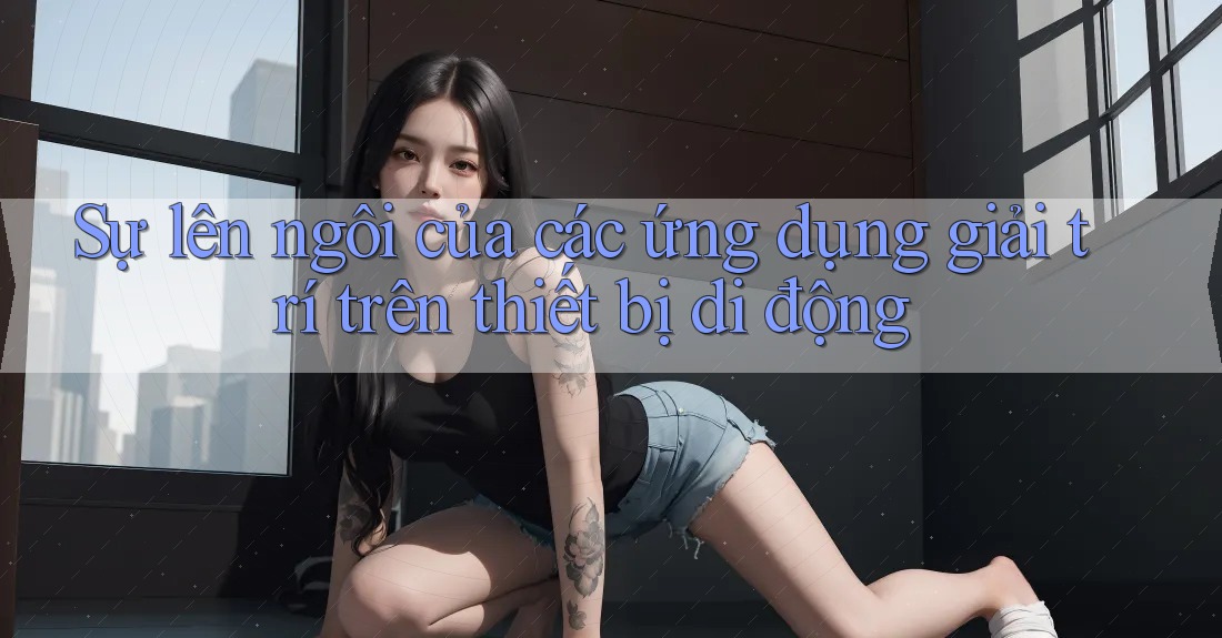 Sự lên ngôi của các ứng dụng giải trí trên thiết bị di động Sự lên ngôi của các ứng dụng giải trí trên thiết bị di động