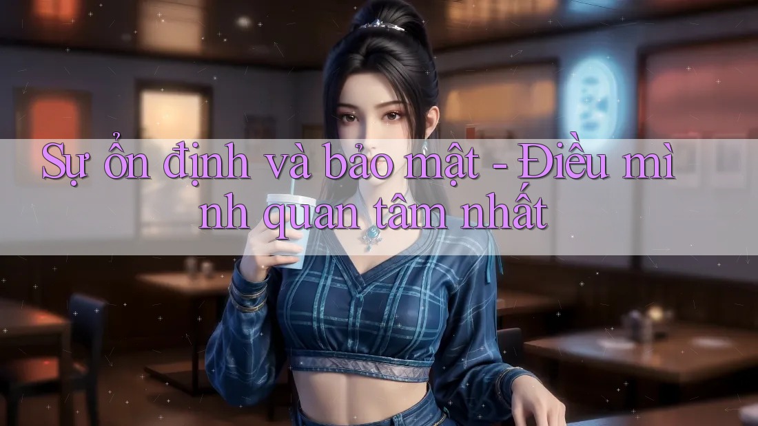 Sự ổn định và bảo mật - Điều mình quan tâm nhất