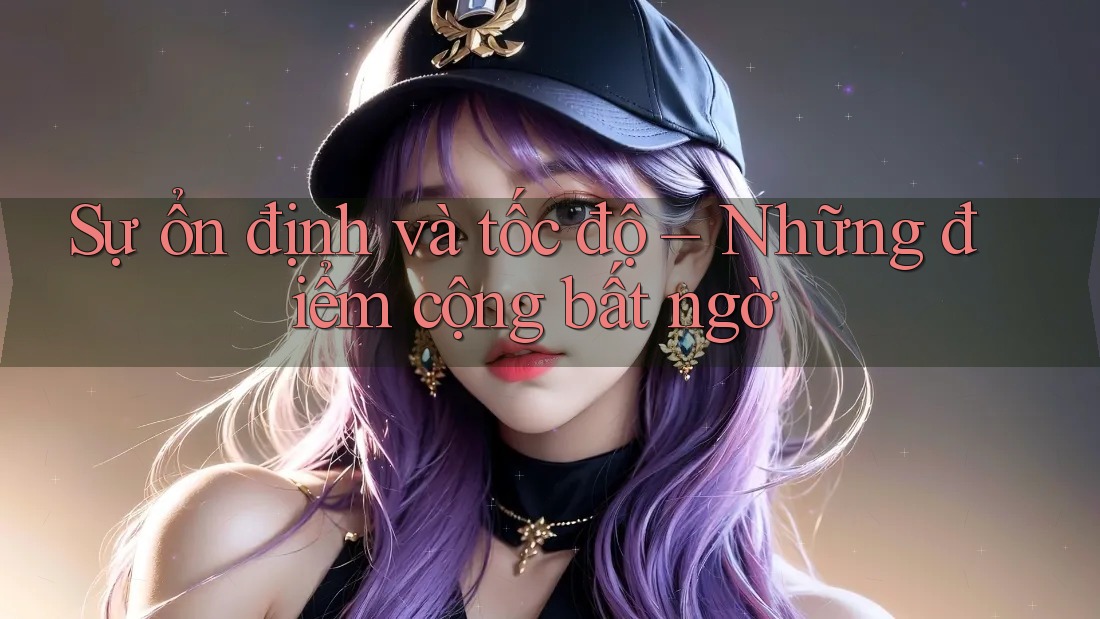 Sự ổn định và tốc độ – Những điểm cộng bất ngờ