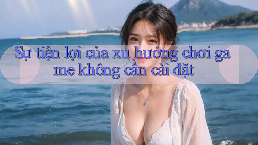 Sự tiện lợi của xu hướng chơi game không cần cài đặt Sự tiện lợi của xu hướng chơi game không cần cài đặt
