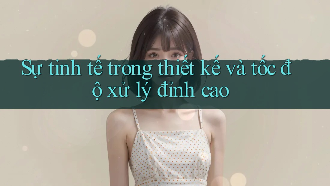 Sự tinh tế trong thiết kế và tốc độ xử lý đỉnh cao