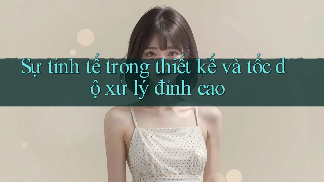 Sự tinh tế trong thiết kế và tốc độ xử lý đỉnh cao Sự tinh tế trong thiết kế và tốc độ xử lý đỉnh cao