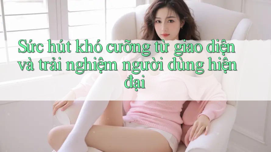Sức hút khó cưỡng từ giao diện và trải nghiệm người dùng hiện đại