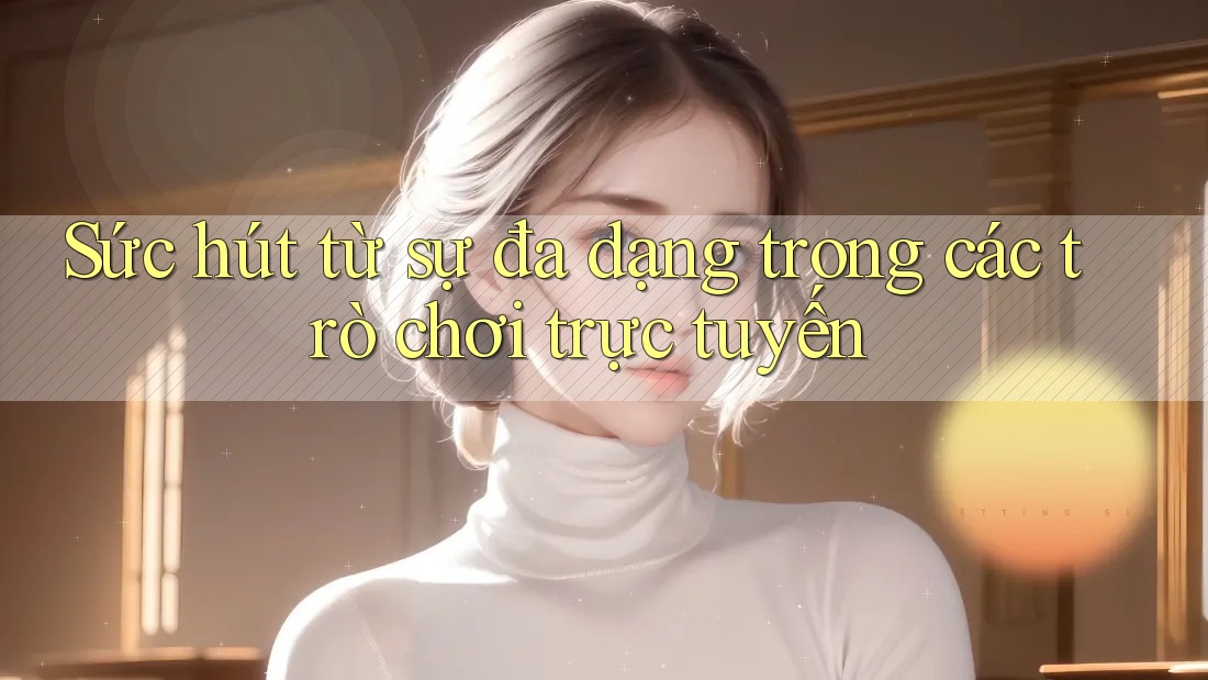 Sức hút từ sự đa dạng trong các trò chơi trực tuyến Sức hút từ sự đa dạng trong các trò chơi trực tuyến